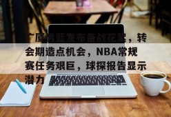 开云体育官方网-包含广厦男篮发布备战花絮，转会期造点机会，NBA常规赛任务艰巨，球探报告显示潜力的词条