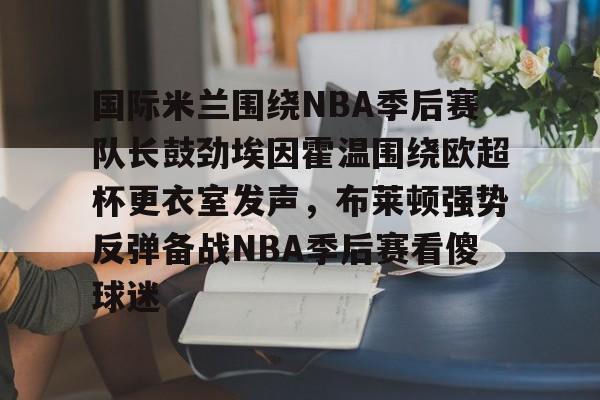 关于国际米兰围绕NBA季后赛队长鼓劲埃因霍温围绕欧超杯更衣室发声，布莱顿强势反弹备战NBA季后赛看傻球迷的信息